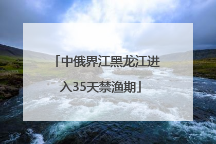 中俄界江黑龙江进入35天禁渔期
