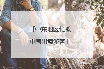 中东地区忙揽中国出境游客