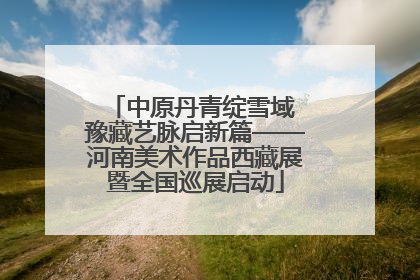 中原丹青绽雪域 豫藏艺脉启新篇——河南美术作品西藏展暨全国巡展启动