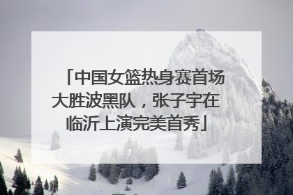 中国女篮热身赛首场大胜波黑队，张子宇在临沂上演完美首秀