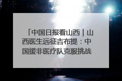 中国日报看山西｜山西医生远征吉布提：中国援非医疗队克服挑战救助非洲患者