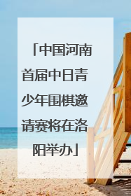 中国河南首届中日青少年围棋邀请赛将在洛阳举办