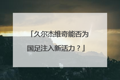 久尔杰维奇能否为国足注入新活力？