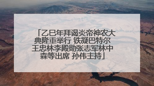 乙巳年拜谒炎帝神农大典隆重举行 铁凝巴特尔王忠林李殿勋张志军林中森等出席 孙伟主持
