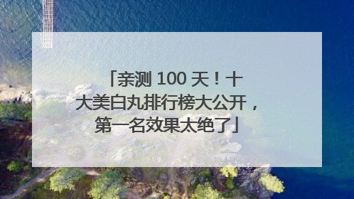 亲测 100 天！十大美白丸排行榜大公开，第一名效果太绝了