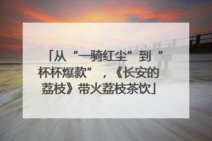 从“一骑红尘”到“杯杯爆款”，《长安的荔枝》带火荔枝茶饮