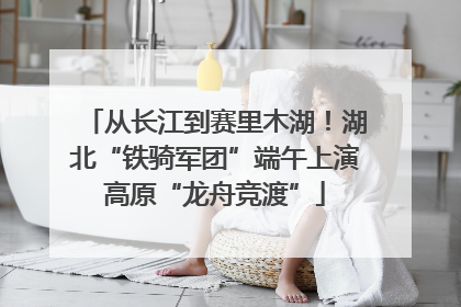 从长江到赛里木湖！湖北“铁骑军团”端午上演高原“龙舟竞渡”