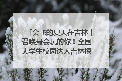 会飞的夏天在吉林｜召唤最会玩的你！全国大学生校园达人吉林探线活动招募中