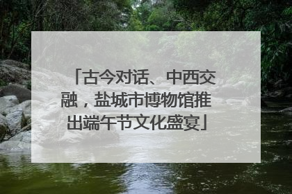 古今对话、中西交融，盐城市博物馆推出端午节文化盛宴