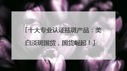 十大专业认证祛斑产品：美白淡斑国货，国货崛起！