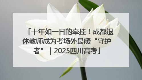 十年如一日的牵挂！成都退休教师成为考场外最暖“守护者”｜2025四川高考
