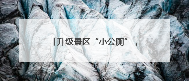 升级景区“小公厕”，做实旅游“大文章”→
