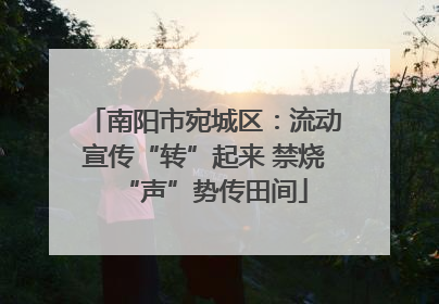 南阳市宛城区：流动宣传“转”起来 禁烧“声”势传田间