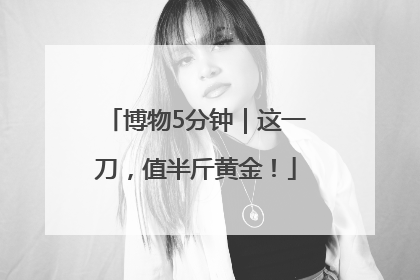 博物5分钟｜这一刀，值半斤黄金！