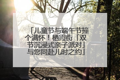 儿童节与端午节撞个满怀！栖霞街「双节沉浸式亲子派对」与您同赴儿时之约