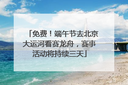 免费！端午节去北京大运河看赛龙舟，赛事活动将持续三天