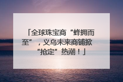 全球珠宝商“蜂拥而至”，义乌未来商铺掀“抢定”热潮！