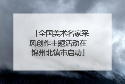 全国美术名家采风创作主题活动在锦州北镇市启动
