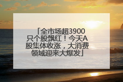 全市场超3900只个股飘红！今天A股集体收涨，大消费领域迎来大爆发