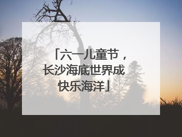 六一儿童节，长沙海底世界成快乐海洋