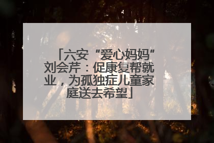 六安“爱心妈妈”刘会芹：促康复帮就业，为孤独症儿童家庭送去希望