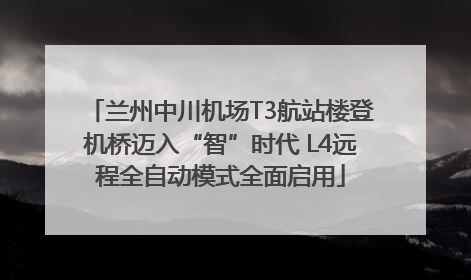 兰州中川机场T3航站楼登机桥迈入“智”时代 L4远程全自动模式全面启用
