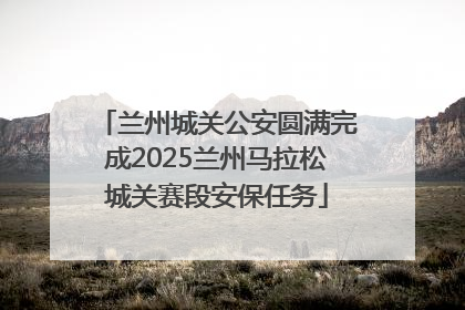 兰州城关公安圆满完成2025兰州马拉松城关赛段安保任务