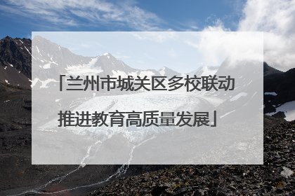 兰州市城关区多校联动推进教育高质量发展