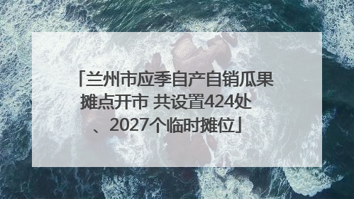 兰州市应季自产自销瓜果摊点开市 共设置424处、2027个临时摊位