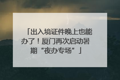出入境证件晚上也能办了！厦门再次启动暑期“夜办专场”