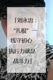 刘永忠：“扎根”一线守初心 执行力就是战斗力