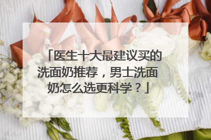 医生十大最建议买的洗面奶推荐，男士洗面奶怎么选更科学？