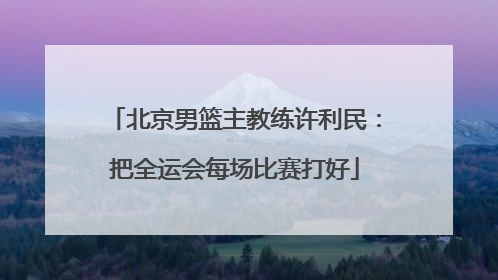 北京男篮主教练许利民：把全运会每场比赛打好