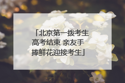 北京第一拨考生高考结束 亲友手捧鲜花迎接考生