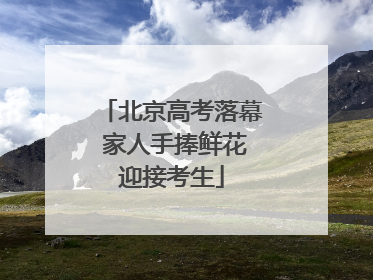 北京高考落幕 家人手捧鲜花迎接考生