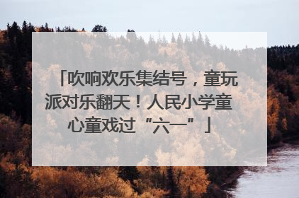 吹响欢乐集结号，童玩派对乐翻天！人民小学童心童戏过“六一”