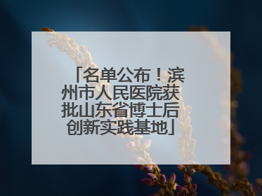 名单公布！滨州市人民医院获批山东省博士后创新实践基地