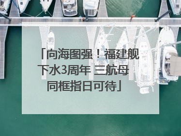 向海图强！福建舰下水3周年 三航母同框指日可待