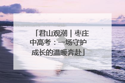 君山观潮｜枣庄中高考：一场守护成长的温暖奔赴