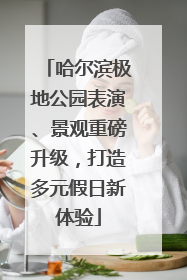 哈尔滨极地公园表演、景观重磅升级，打造多元假日新体验