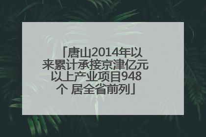 唐山2014年以来累计承接京津亿元以上产业项目948个 居全省前列