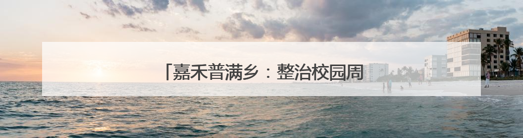 嘉禾普满乡：整治校园周边环境 守护学生安全