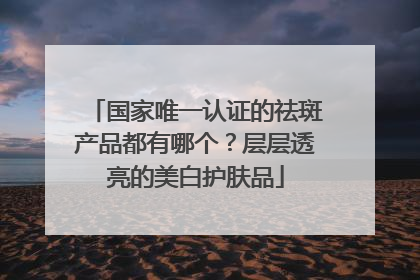 国家唯一认证的祛斑产品都有哪个？层层透亮的美白护肤品