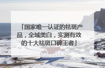 国家唯一认证的祛斑产品，全域美白，实测有效的十大祛斑口碑王者