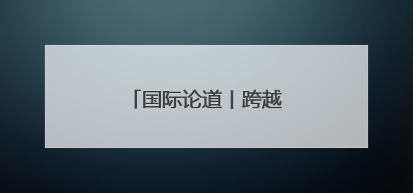 国际论道丨跨越山海 携手同行