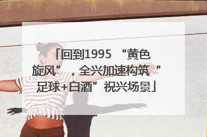 回到1995 “黄色旋风”，全兴加速构筑“足球+白酒”祝兴场景