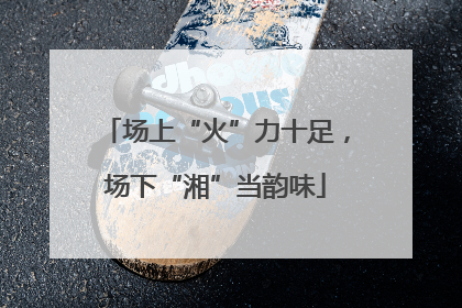场上“火”力十足，场下“湘”当韵味