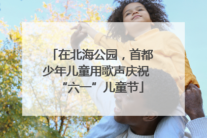在北海公园，首都少年儿童用歌声庆祝“六一”儿童节