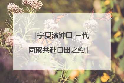 宁夏滚钟口 三代同聚共赴日出之约
