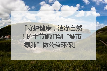 守护健康，洁净自然！护士节她们到“城市绿肺”做公益环保